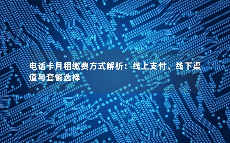 电话卡月租缴费方式解析：线上支付、线下渠道与套餐选择