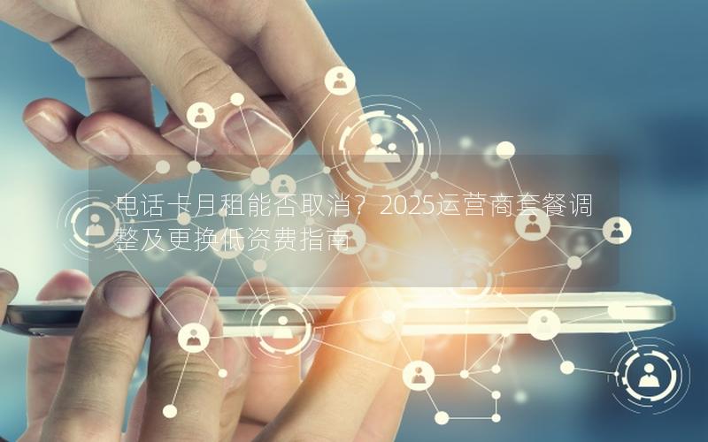 电话卡月租能否取消？2025运营商套餐调整及更换低资费指南