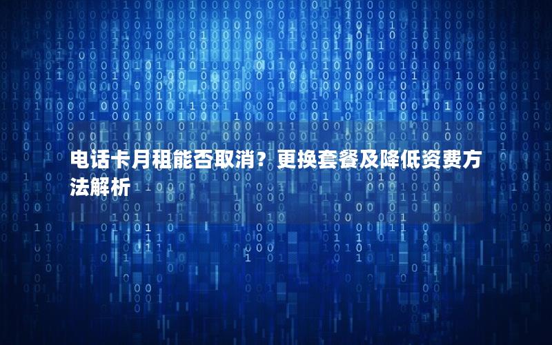 电话卡月租能否取消？更换套餐及降低资费方法解析