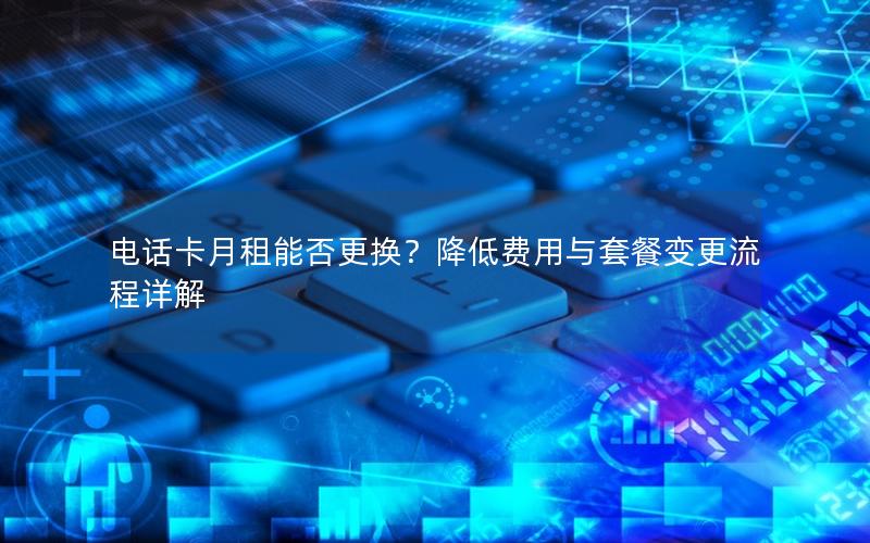 电话卡月租能否更换？降低费用与套餐变更流程详解