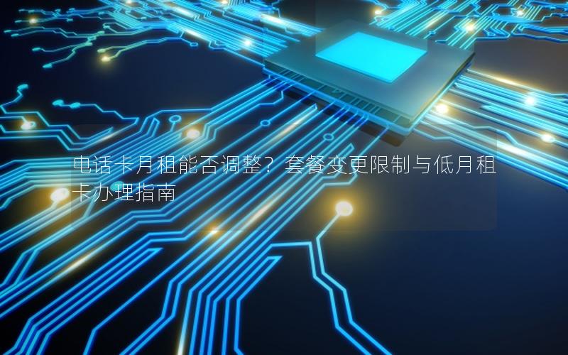 电话卡月租能否调整？套餐变更限制与低月租卡办理指南