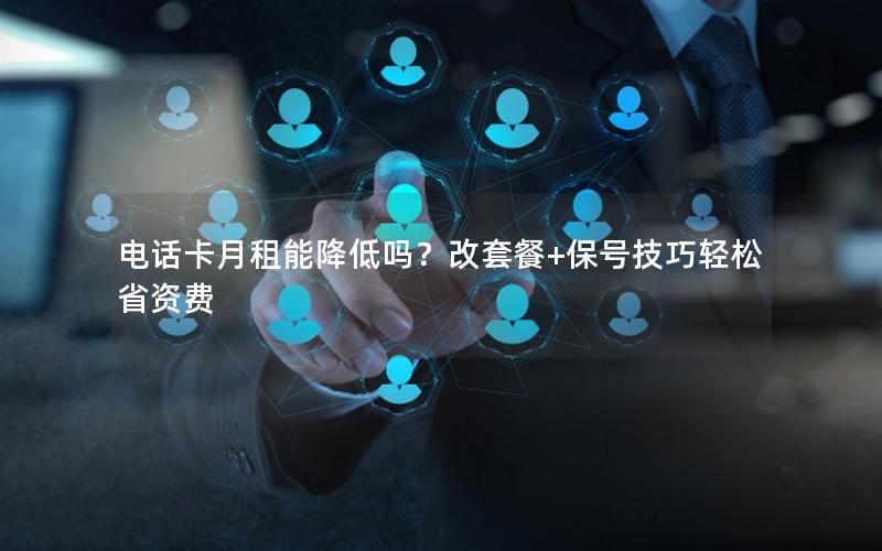 电话卡月租能降低吗？改套餐+保号技巧轻松省资费