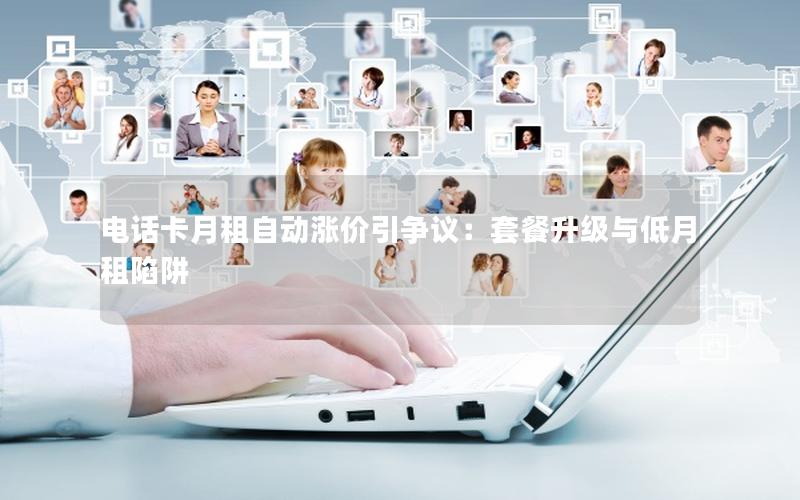 电话卡月租自动涨价引争议：套餐升级与低月租陷阱