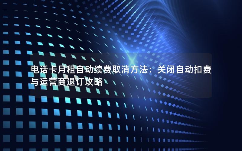 电话卡月租自动续费取消方法：关闭自动扣费与运营商退订攻略