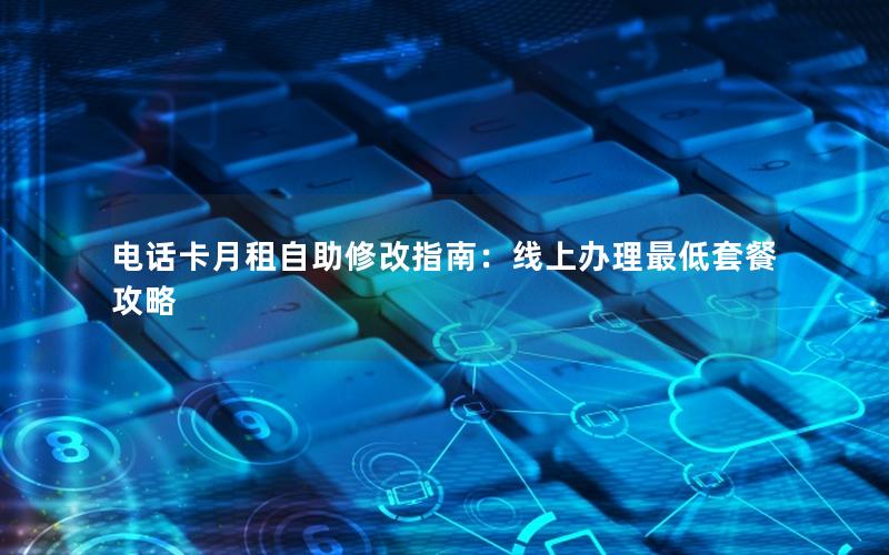 电话卡月租自助修改指南：线上办理最低套餐攻略