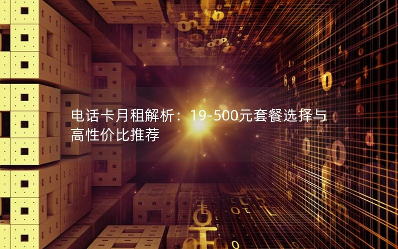 电话卡月租解析：19-500元套餐选择与高性价比推荐