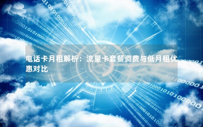 电话卡月租解析：流量卡套餐资费与低月租优惠对比