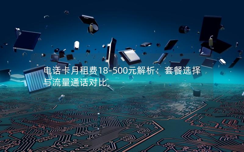 电话卡月租费18-500元解析：套餐选择与流量通话对比