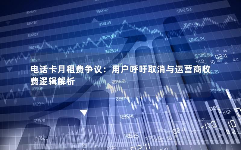 电话卡月租费争议：用户呼吁取消与运营商收费逻辑解析