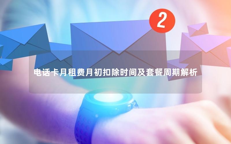 电话卡月租费月初扣除时间及套餐周期解析