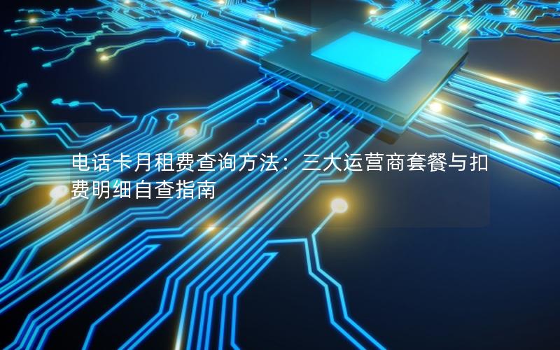 电话卡月租费查询方法：三大运营商套餐与扣费明细自查指南