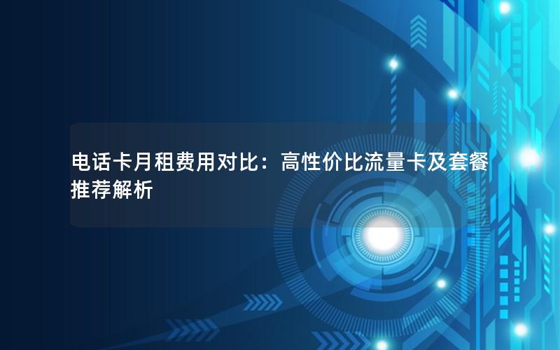 电话卡月租费用对比：高性价比流量卡及套餐推荐解析