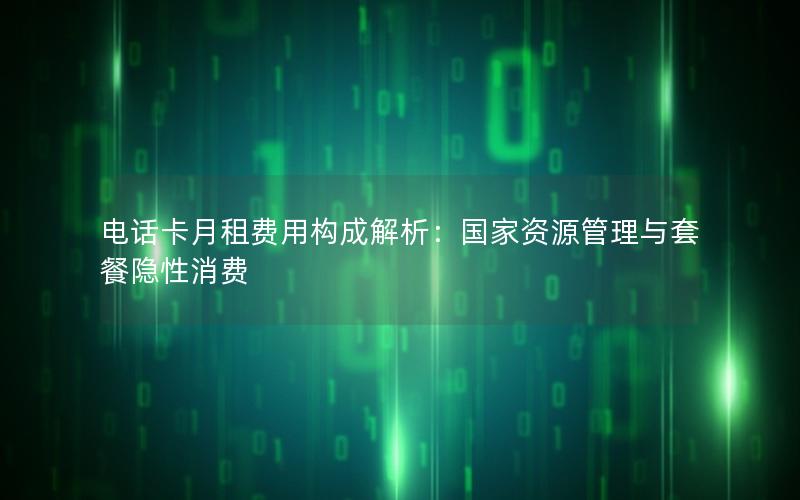 电话卡月租费用构成解析：国家资源管理与套餐隐性消费