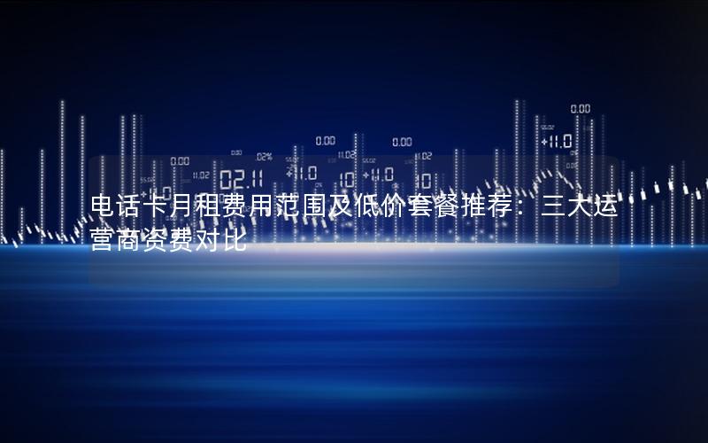 电话卡月租费用范围及低价套餐推荐：三大运营商资费对比