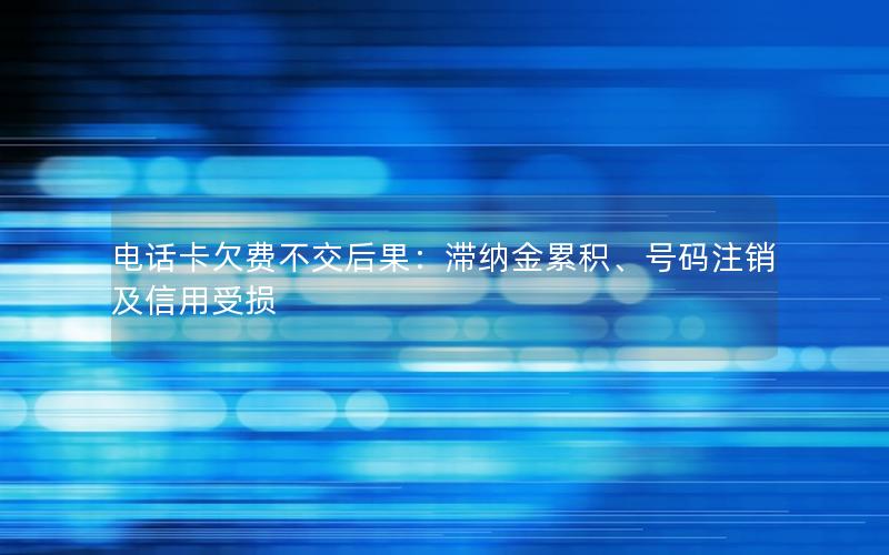 电话卡欠费不交后果：滞纳金累积、号码注销及信用受损