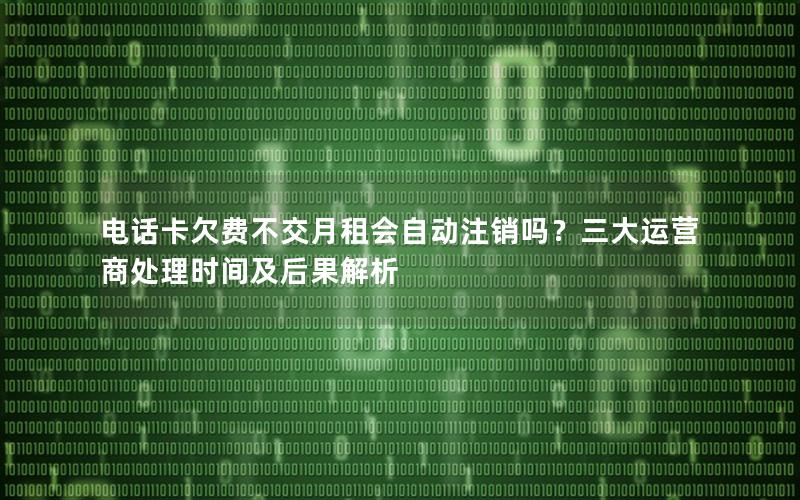 电话卡欠费不交月租会自动注销吗？三大运营商处理时间及后果解析
