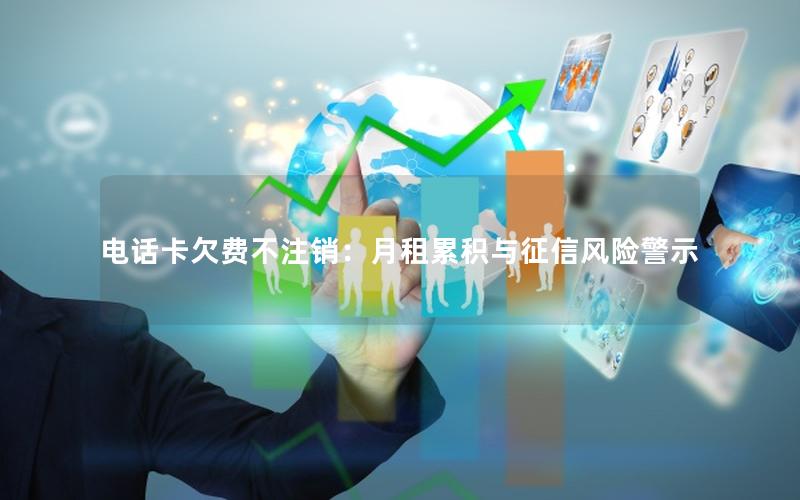 电话卡欠费不注销：月租累积与征信风险警示