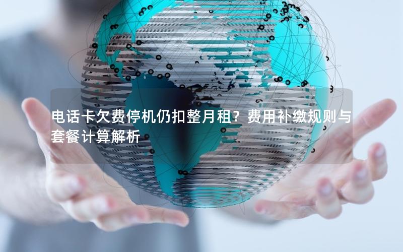 电话卡欠费停机仍扣整月租？费用补缴规则与套餐计算解析