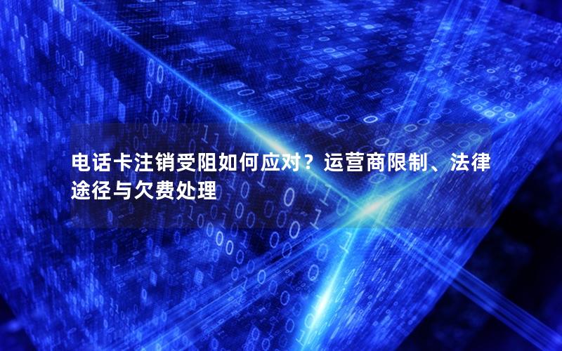 电话卡注销受阻如何应对？运营商限制、法律途径与欠费处理