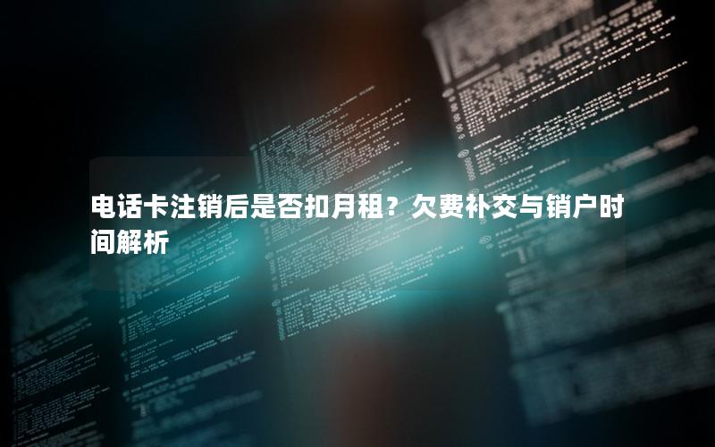 电话卡注销后是否扣月租？欠费补交与销户时间解析