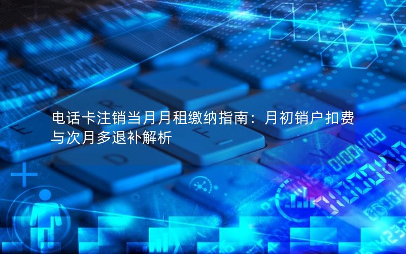 电话卡注销当月月租缴纳指南：月初销户扣费与次月多退补解析