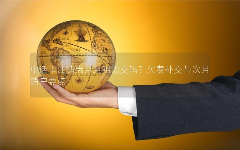 电话卡注销当月月租需交吗？欠费补交与次月销户要点