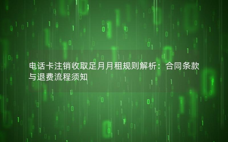 电话卡注销收取足月月租规则解析：合同条款与退费流程须知
