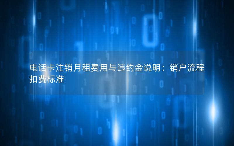 电话卡注销月租费用与违约金说明：销户流程扣费标准
