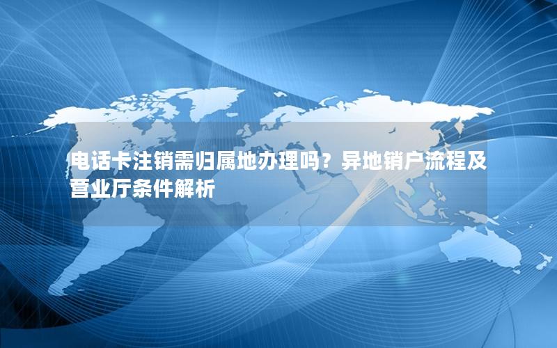 电话卡注销需归属地办理吗？异地销户流程及营业厅条件解析