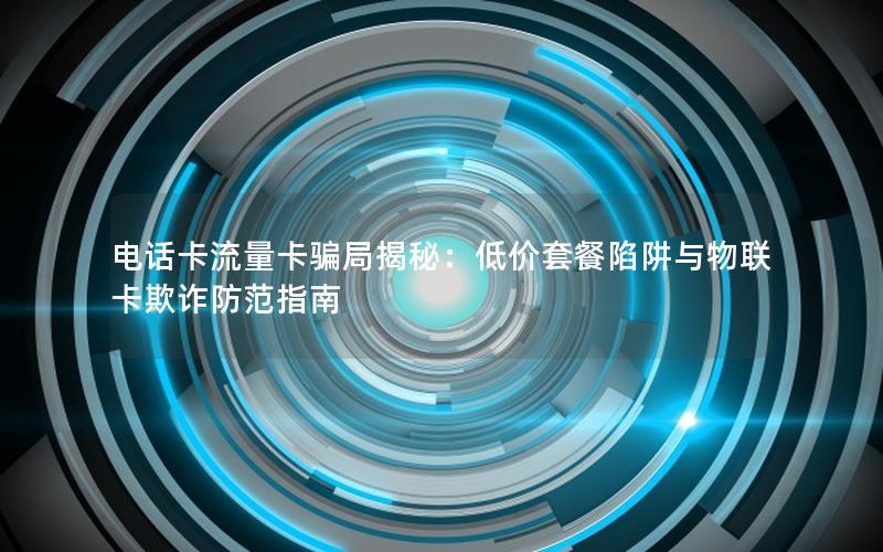 电话卡流量卡骗局揭秘：低价套餐陷阱与物联卡欺诈防范指南
