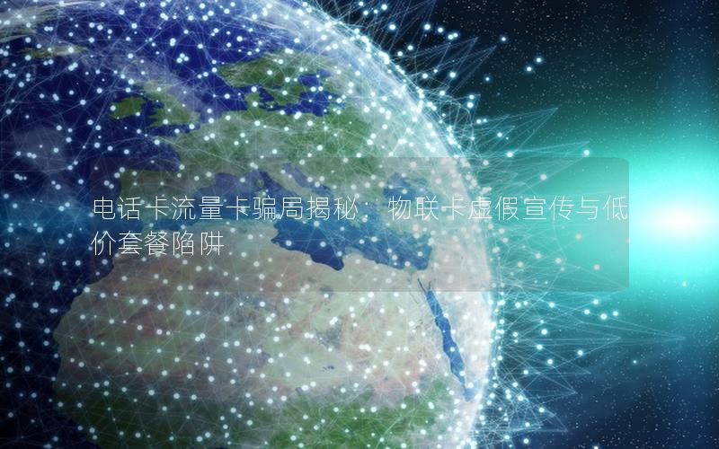 电话卡流量卡骗局揭秘：物联卡虚假宣传与低价套餐陷阱