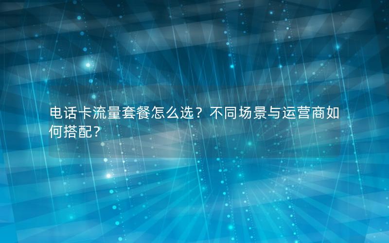 电话卡流量套餐怎么选？不同场景与运营商如何搭配？