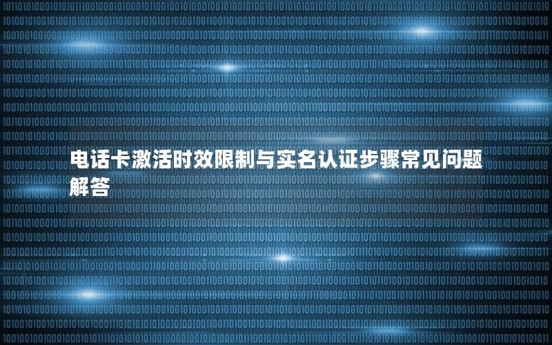 电话卡激活时效限制与实名认证步骤常见问题解答