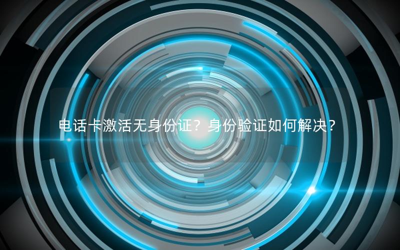 电话卡激活无身份证？身份验证如何解决？