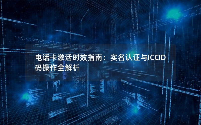 电话卡激活时效指南：实名认证与ICCID码操作全解析