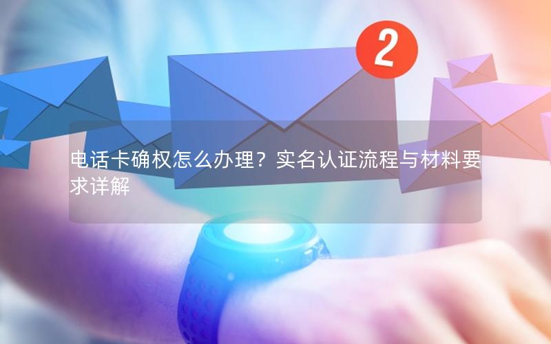 电话卡确权怎么办理？实名认证流程与材料要求详解