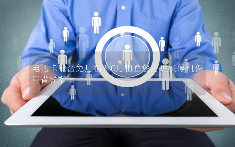 电话卡能否免月租？0月租套餐办理及停机保号省钱指南