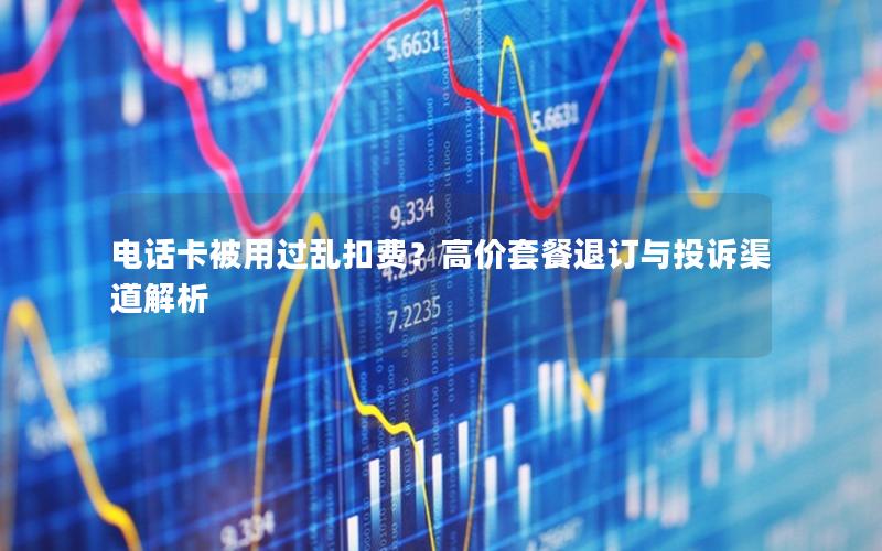 电话卡被用过乱扣费？高价套餐退订与投诉渠道解析