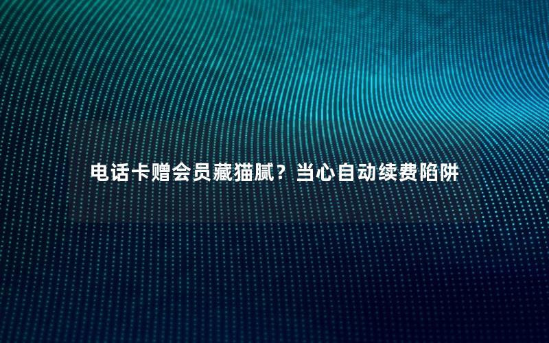 电话卡赠会员藏猫腻？当心自动续费陷阱