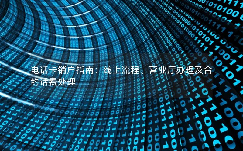电话卡销户指南：线上流程、营业厅办理及合约话费处理