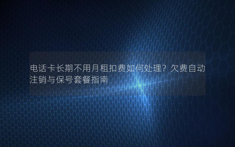 电话卡长期不用月租扣费如何处理？欠费自动注销与保号套餐指南
