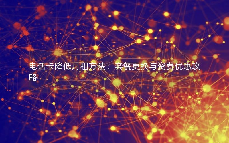 电话卡降低月租方法：套餐更换与资费优惠攻略