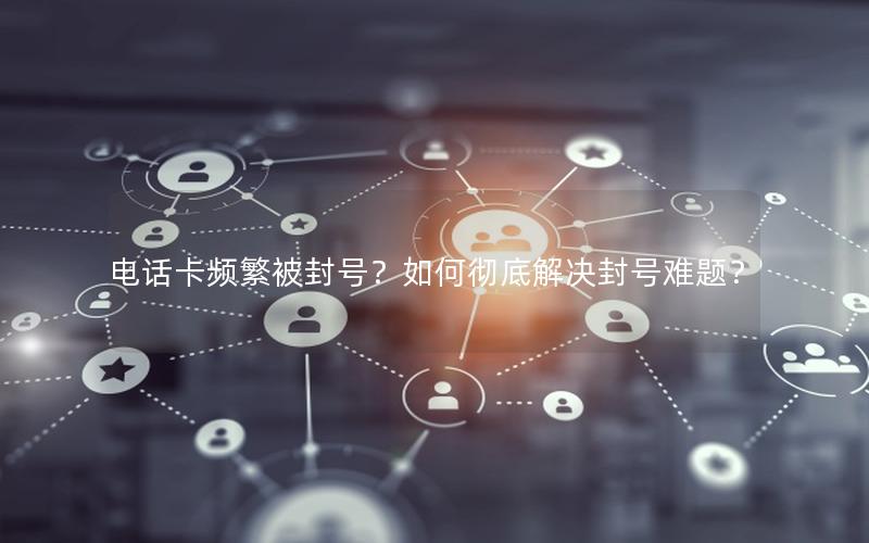 电话卡频繁被封号？如何彻底解决封号难题？