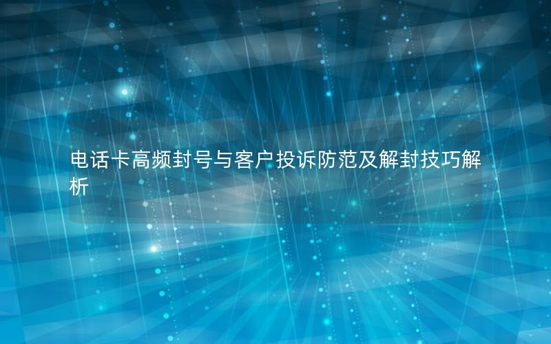 电话卡高频封号与客户投诉防范及解封技巧解析