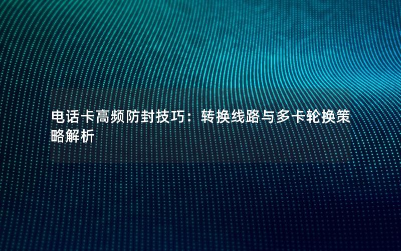 电话卡高频防封技巧：转换线路与多卡轮换策略解析
