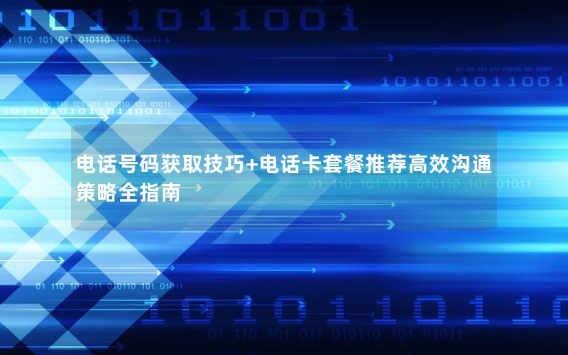 电话号码获取技巧+电话卡套餐推荐高效沟通策略全指南