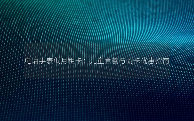 电话手表低月租卡：儿童套餐与副卡优惠指南