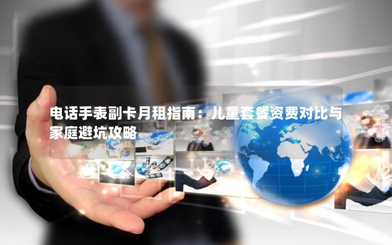 电话手表副卡月租指南：儿童套餐资费对比与家庭避坑攻略