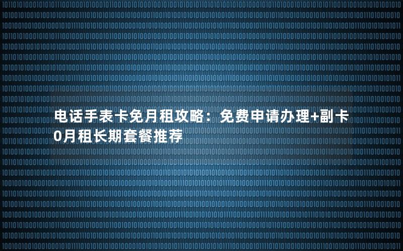 电话手表卡免月租攻略：免费申请办理+副卡0月租长期套餐推荐