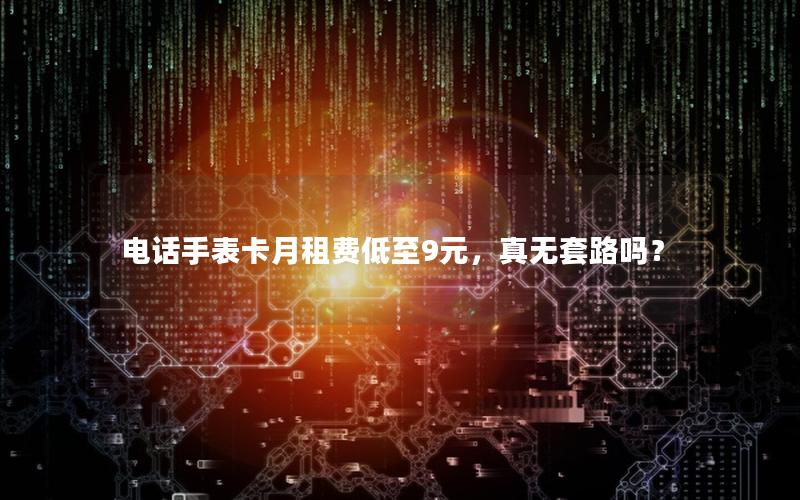电话手表卡月租费低至9元，真无套路吗？